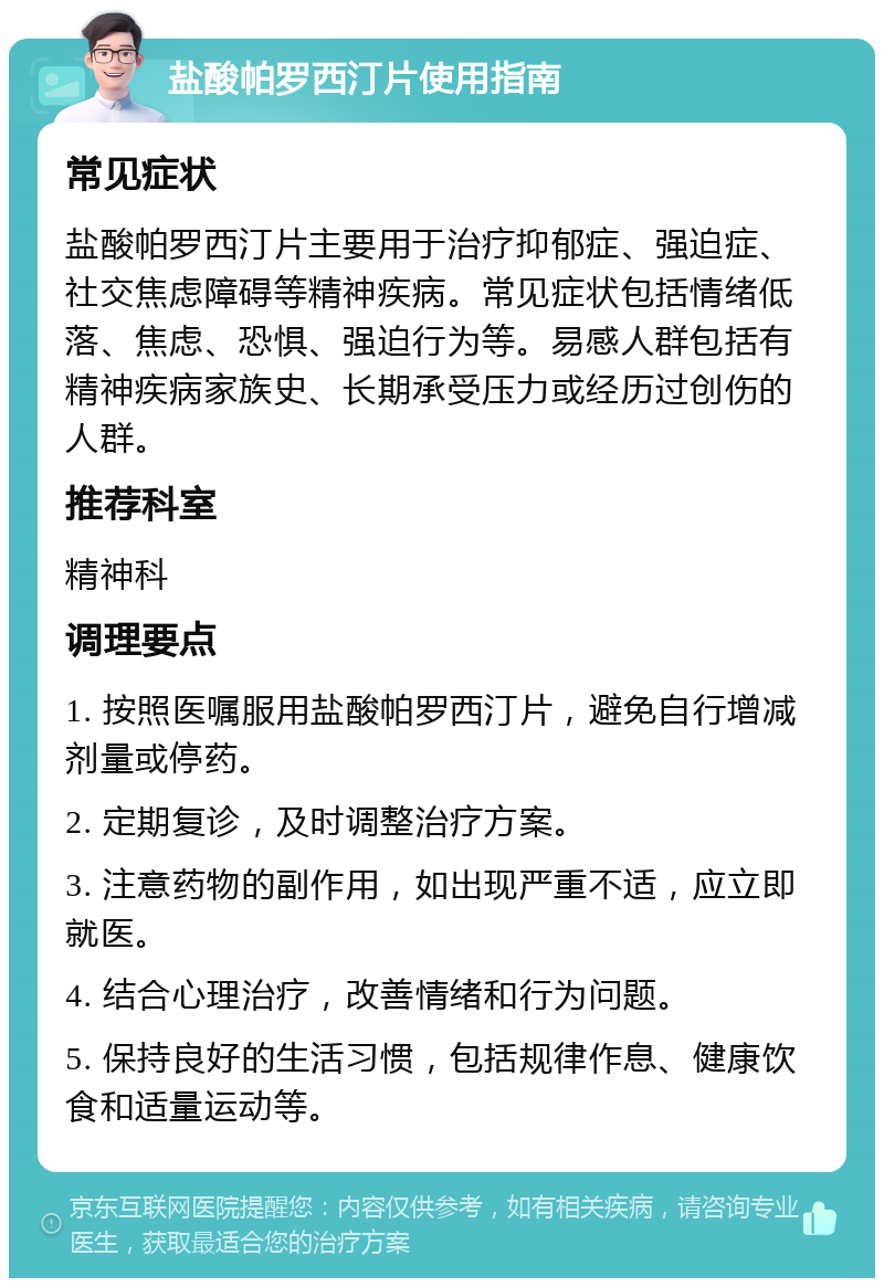 盐酸帕罗西汀片使用指南 常见症状 盐酸帕罗西汀片主要用于治疗抑郁症、强迫症、社交焦虑障碍等精神疾病。常见症状包括情绪低落、焦虑、恐惧、强迫行为等。易感人群包括有精神疾病家族史、长期承受压力或经历过创伤的人群。 推荐科室 精神科 调理要点 1. 按照医嘱服用盐酸帕罗西汀片，避免自行增减剂量或停药。 2. 定期复诊，及时调整治疗方案。 3. 注意药物的副作用，如出现严重不适，应立即就医。 4. 结合心理治疗，改善情绪和行为问题。 5. 保持良好的生活习惯，包括规律作息、健康饮食和适量运动等。