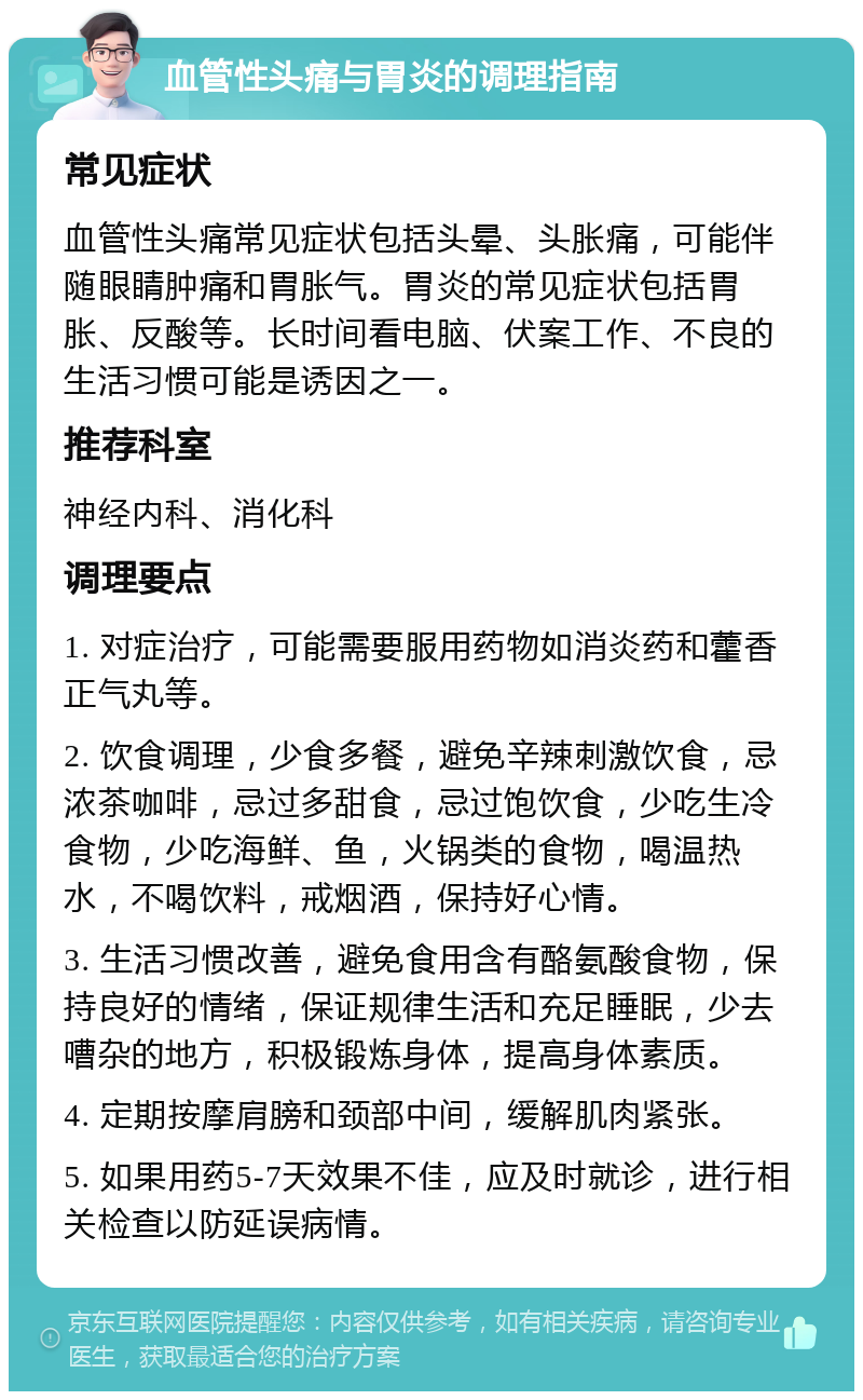 血管性头痛与胃炎的调理指南 常见症状 血管性头痛常见症状包括头晕、头胀痛，可能伴随眼睛肿痛和胃胀气。胃炎的常见症状包括胃胀、反酸等。长时间看电脑、伏案工作、不良的生活习惯可能是诱因之一。 推荐科室 神经内科、消化科 调理要点 1. 对症治疗，可能需要服用药物如消炎药和藿香正气丸等。 2. 饮食调理，少食多餐，避免辛辣刺激饮食，忌浓茶咖啡，忌过多甜食，忌过饱饮食，少吃生冷食物，少吃海鲜、鱼，火锅类的食物，喝温热水，不喝饮料，戒烟酒，保持好心情。 3. 生活习惯改善，避免食用含有酪氨酸食物，保持良好的情绪，保证规律生活和充足睡眠，少去嘈杂的地方，积极锻炼身体，提高身体素质。 4. 定期按摩肩膀和颈部中间，缓解肌肉紧张。 5. 如果用药5-7天效果不佳，应及时就诊，进行相关检查以防延误病情。