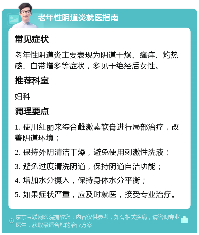 老年性阴道炎就医指南 常见症状 老年性阴道炎主要表现为阴道干燥、瘙痒、灼热感、白带增多等症状，多见于绝经后女性。 推荐科室 妇科 调理要点 1. 使用红丽来综合雌激素软膏进行局部治疗，改善阴道环境； 2. 保持外阴清洁干燥，避免使用刺激性洗液； 3. 避免过度清洗阴道，保持阴道自洁功能； 4. 增加水分摄入，保持身体水分平衡； 5. 如果症状严重，应及时就医，接受专业治疗。