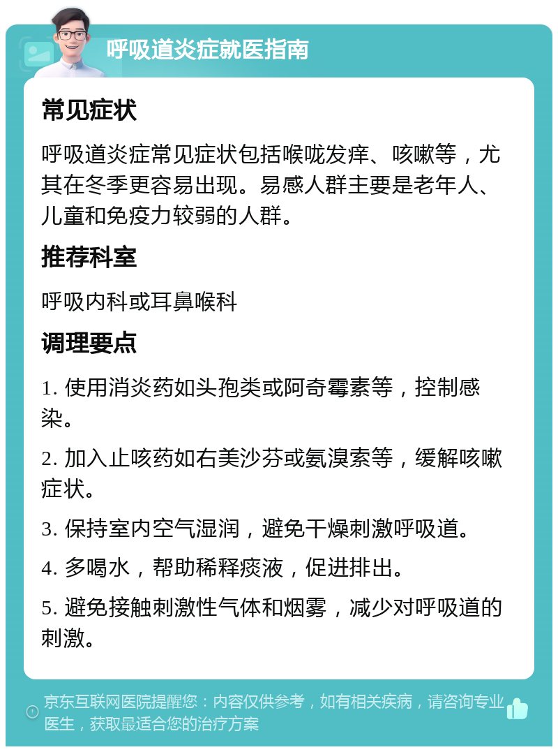 呼吸道炎症就医指南 常见症状 呼吸道炎症常见症状包括喉咙发痒、咳嗽等，尤其在冬季更容易出现。易感人群主要是老年人、儿童和免疫力较弱的人群。 推荐科室 呼吸内科或耳鼻喉科 调理要点 1. 使用消炎药如头孢类或阿奇霉素等，控制感染。 2. 加入止咳药如右美沙芬或氨溴索等，缓解咳嗽症状。 3. 保持室内空气湿润，避免干燥刺激呼吸道。 4. 多喝水，帮助稀释痰液，促进排出。 5. 避免接触刺激性气体和烟雾，减少对呼吸道的刺激。