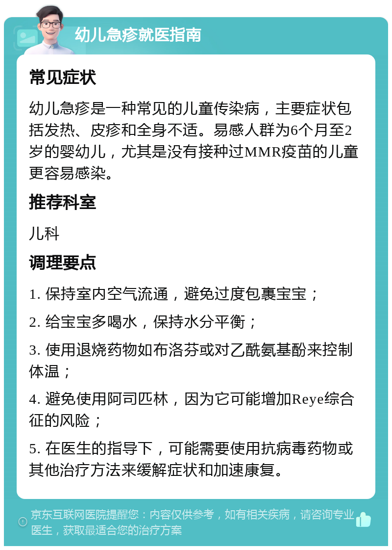 幼儿急疹就医指南 常见症状 幼儿急疹是一种常见的儿童传染病，主要症状包括发热、皮疹和全身不适。易感人群为6个月至2岁的婴幼儿，尤其是没有接种过MMR疫苗的儿童更容易感染。 推荐科室 儿科 调理要点 1. 保持室内空气流通，避免过度包裹宝宝； 2. 给宝宝多喝水，保持水分平衡； 3. 使用退烧药物如布洛芬或对乙酰氨基酚来控制体温； 4. 避免使用阿司匹林，因为它可能增加Reye综合征的风险； 5. 在医生的指导下，可能需要使用抗病毒药物或其他治疗方法来缓解症状和加速康复。