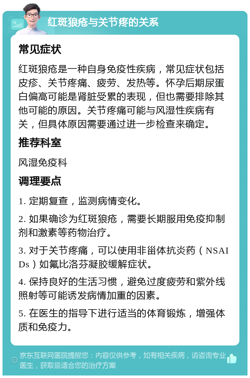 红斑狼疮与关节疼的关系 常见症状 红斑狼疮是一种自身免疫性疾病，常见症状包括皮疹、关节疼痛、疲劳、发热等。怀孕后期尿蛋白偏高可能是肾脏受累的表现，但也需要排除其他可能的原因。关节疼痛可能与风湿性疾病有关，但具体原因需要通过进一步检查来确定。 推荐科室 风湿免疫科 调理要点 1. 定期复查，监测病情变化。 2. 如果确诊为红斑狼疮，需要长期服用免疫抑制剂和激素等药物治疗。 3. 对于关节疼痛，可以使用非甾体抗炎药（NSAIDs）如氟比洛芬凝胶缓解症状。 4. 保持良好的生活习惯，避免过度疲劳和紫外线照射等可能诱发病情加重的因素。 5. 在医生的指导下进行适当的体育锻炼，增强体质和免疫力。