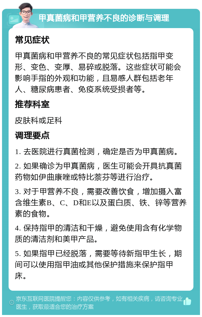 甲真菌病和甲营养不良的诊断与调理 常见症状 甲真菌病和甲营养不良的常见症状包括指甲变形、变色、变厚、易碎或脱落。这些症状可能会影响手指的外观和功能，且易感人群包括老年人、糖尿病患者、免疫系统受损者等。 推荐科室 皮肤科或足科 调理要点 1. 去医院进行真菌检测，确定是否为甲真菌病。 2. 如果确诊为甲真菌病，医生可能会开具抗真菌药物如伊曲康唑或特比萘芬等进行治疗。 3. 对于甲营养不良，需要改善饮食，增加摄入富含维生素B、C、D和E以及蛋白质、铁、锌等营养素的食物。 4. 保持指甲的清洁和干燥，避免使用含有化学物质的清洁剂和美甲产品。 5. 如果指甲已经脱落，需要等待新指甲生长，期间可以使用指甲油或其他保护措施来保护指甲床。