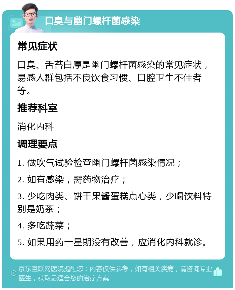 口臭与幽门螺杆菌感染 常见症状 口臭、舌苔白厚是幽门螺杆菌感染的常见症状，易感人群包括不良饮食习惯、口腔卫生不佳者等。 推荐科室 消化内科 调理要点 1. 做吹气试验检查幽门螺杆菌感染情况； 2. 如有感染，需药物治疗； 3. 少吃肉类、饼干果酱蛋糕点心类，少喝饮料特别是奶茶； 4. 多吃蔬菜； 5. 如果用药一星期没有改善，应消化内科就诊。