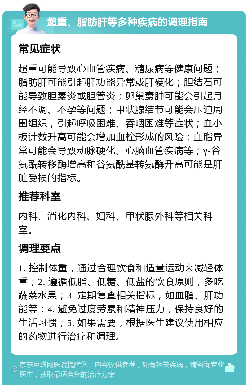 超重、脂肪肝等多种疾病的调理指南 常见症状 超重可能导致心血管疾病、糖尿病等健康问题；脂肪肝可能引起肝功能异常或肝硬化；胆结石可能导致胆囊炎或胆管炎；卵巢囊肿可能会引起月经不调、不孕等问题；甲状腺结节可能会压迫周围组织，引起呼吸困难、吞咽困难等症状；血小板计数升高可能会增加血栓形成的风险；血脂异常可能会导致动脉硬化、心脑血管疾病等；γ-谷氨酰转移酶增高和谷氨酰基转氨酶升高可能是肝脏受损的指标。 推荐科室 内科、消化内科、妇科、甲状腺外科等相关科室。 调理要点 1. 控制体重，通过合理饮食和适量运动来减轻体重；2. 遵循低脂、低糖、低盐的饮食原则，多吃蔬菜水果；3. 定期复查相关指标，如血脂、肝功能等；4. 避免过度劳累和精神压力，保持良好的生活习惯；5. 如果需要，根据医生建议使用相应的药物进行治疗和调理。