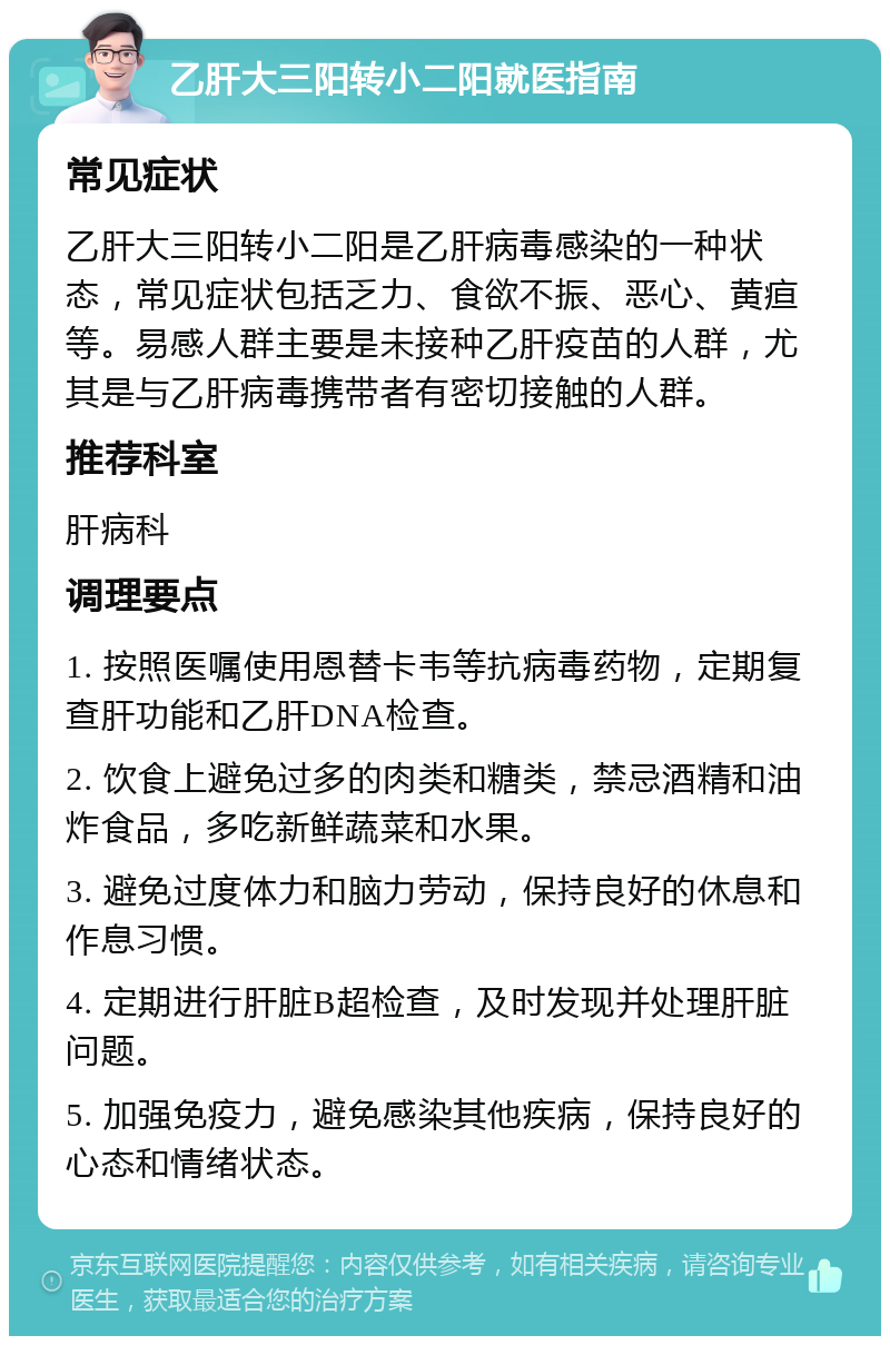 乙肝大三阳转小二阳就医指南 常见症状 乙肝大三阳转小二阳是乙肝病毒感染的一种状态，常见症状包括乏力、食欲不振、恶心、黄疸等。易感人群主要是未接种乙肝疫苗的人群，尤其是与乙肝病毒携带者有密切接触的人群。 推荐科室 肝病科 调理要点 1. 按照医嘱使用恩替卡韦等抗病毒药物，定期复查肝功能和乙肝DNA检查。 2. 饮食上避免过多的肉类和糖类，禁忌酒精和油炸食品，多吃新鲜蔬菜和水果。 3. 避免过度体力和脑力劳动，保持良好的休息和作息习惯。 4. 定期进行肝脏B超检查，及时发现并处理肝脏问题。 5. 加强免疫力，避免感染其他疾病，保持良好的心态和情绪状态。