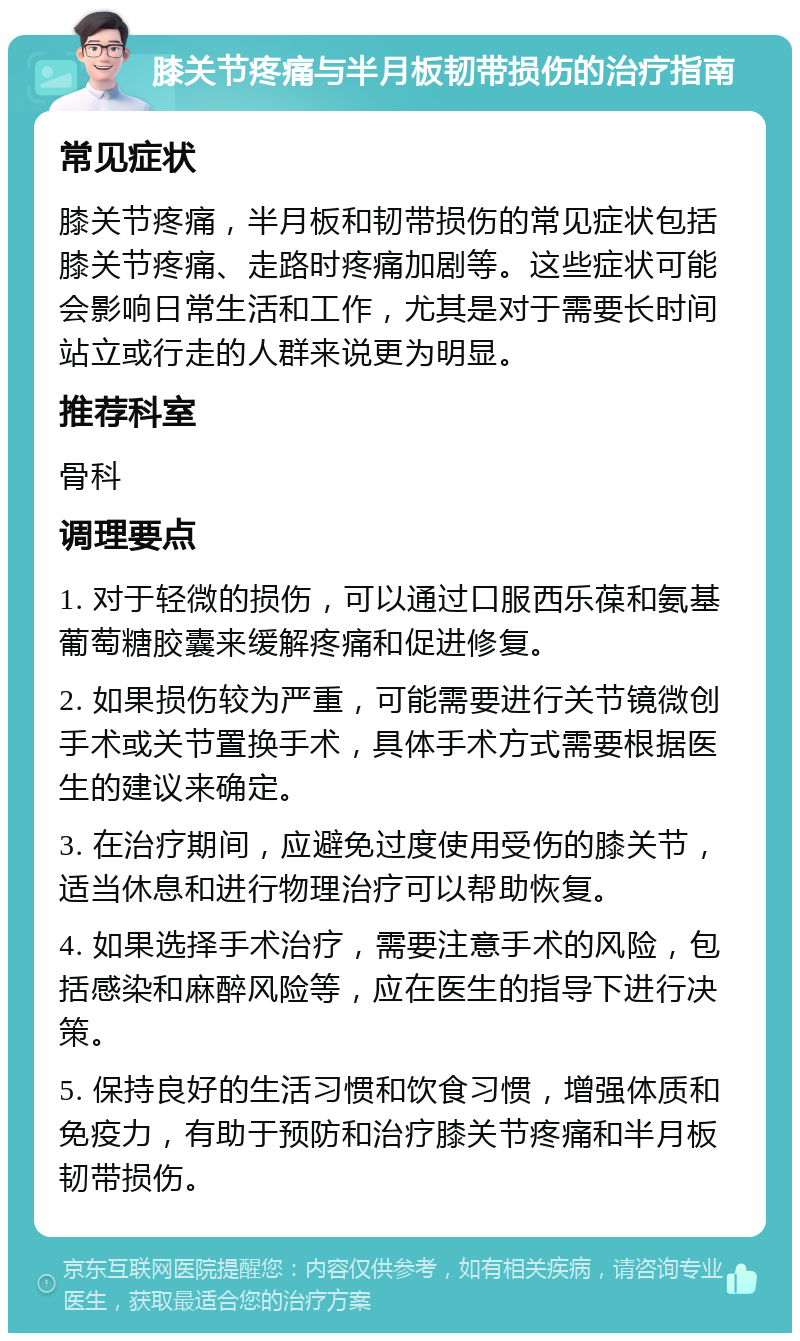 膝关节疼痛与半月板韧带损伤的治疗指南 常见症状 膝关节疼痛，半月板和韧带损伤的常见症状包括膝关节疼痛、走路时疼痛加剧等。这些症状可能会影响日常生活和工作，尤其是对于需要长时间站立或行走的人群来说更为明显。 推荐科室 骨科 调理要点 1. 对于轻微的损伤，可以通过口服西乐葆和氨基葡萄糖胶囊来缓解疼痛和促进修复。 2. 如果损伤较为严重，可能需要进行关节镜微创手术或关节置换手术，具体手术方式需要根据医生的建议来确定。 3. 在治疗期间，应避免过度使用受伤的膝关节，适当休息和进行物理治疗可以帮助恢复。 4. 如果选择手术治疗，需要注意手术的风险，包括感染和麻醉风险等，应在医生的指导下进行决策。 5. 保持良好的生活习惯和饮食习惯，增强体质和免疫力，有助于预防和治疗膝关节疼痛和半月板韧带损伤。