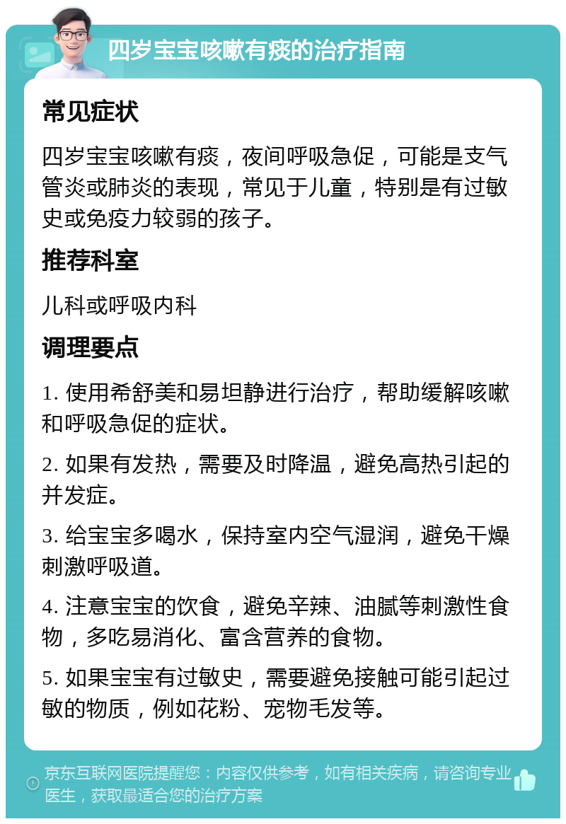 四岁宝宝咳嗽有痰的治疗指南 常见症状 四岁宝宝咳嗽有痰，夜间呼吸急促，可能是支气管炎或肺炎的表现，常见于儿童，特别是有过敏史或免疫力较弱的孩子。 推荐科室 儿科或呼吸内科 调理要点 1. 使用希舒美和易坦静进行治疗，帮助缓解咳嗽和呼吸急促的症状。 2. 如果有发热，需要及时降温，避免高热引起的并发症。 3. 给宝宝多喝水，保持室内空气湿润，避免干燥刺激呼吸道。 4. 注意宝宝的饮食，避免辛辣、油腻等刺激性食物，多吃易消化、富含营养的食物。 5. 如果宝宝有过敏史，需要避免接触可能引起过敏的物质，例如花粉、宠物毛发等。