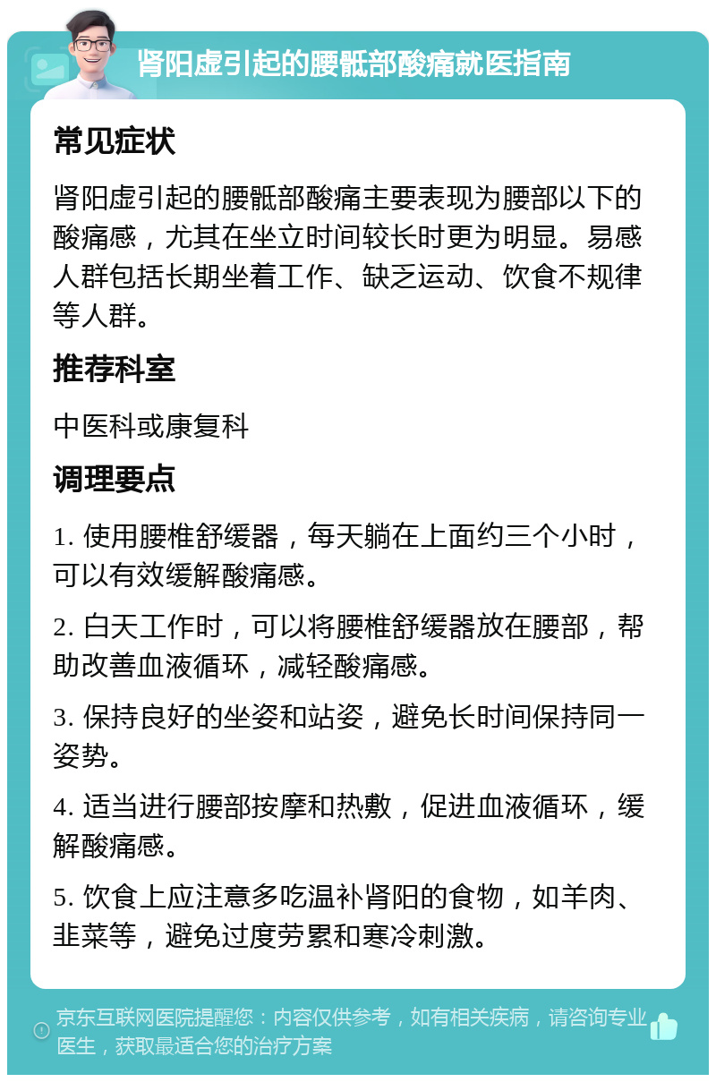 肾阳虚引起的腰骶部酸痛就医指南 常见症状 肾阳虚引起的腰骶部酸痛主要表现为腰部以下的酸痛感，尤其在坐立时间较长时更为明显。易感人群包括长期坐着工作、缺乏运动、饮食不规律等人群。 推荐科室 中医科或康复科 调理要点 1. 使用腰椎舒缓器，每天躺在上面约三个小时，可以有效缓解酸痛感。 2. 白天工作时，可以将腰椎舒缓器放在腰部，帮助改善血液循环，减轻酸痛感。 3. 保持良好的坐姿和站姿，避免长时间保持同一姿势。 4. 适当进行腰部按摩和热敷，促进血液循环，缓解酸痛感。 5. 饮食上应注意多吃温补肾阳的食物，如羊肉、韭菜等，避免过度劳累和寒冷刺激。