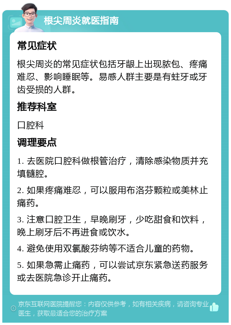 根尖周炎就医指南 常见症状 根尖周炎的常见症状包括牙龈上出现脓包、疼痛难忍、影响睡眠等。易感人群主要是有蛀牙或牙齿受损的人群。 推荐科室 口腔科 调理要点 1. 去医院口腔科做根管治疗，清除感染物质并充填髓腔。 2. 如果疼痛难忍，可以服用布洛芬颗粒或美林止痛药。 3. 注意口腔卫生，早晚刷牙，少吃甜食和饮料，晚上刷牙后不再进食或饮水。 4. 避免使用双氯酸芬纳等不适合儿童的药物。 5. 如果急需止痛药，可以尝试京东紧急送药服务或去医院急诊开止痛药。