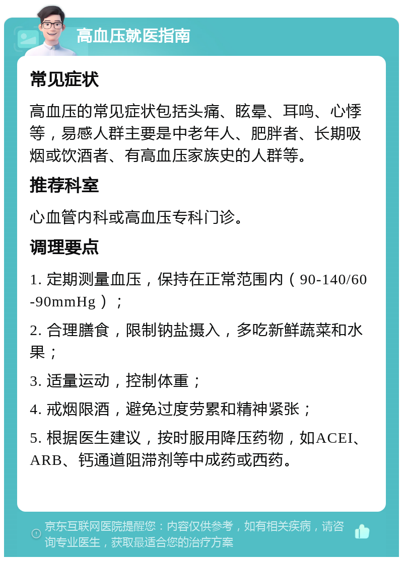 高血压就医指南 常见症状 高血压的常见症状包括头痛、眩晕、耳鸣、心悸等，易感人群主要是中老年人、肥胖者、长期吸烟或饮酒者、有高血压家族史的人群等。 推荐科室 心血管内科或高血压专科门诊。 调理要点 1. 定期测量血压，保持在正常范围内（90-140/60-90mmHg）； 2. 合理膳食，限制钠盐摄入，多吃新鲜蔬菜和水果； 3. 适量运动，控制体重； 4. 戒烟限酒，避免过度劳累和精神紧张； 5. 根据医生建议，按时服用降压药物，如ACEI、ARB、钙通道阻滞剂等中成药或西药。