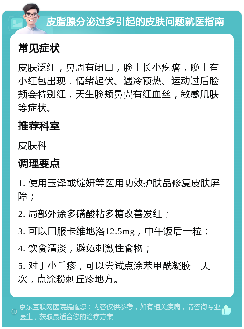 皮脂腺分泌过多引起的皮肤问题就医指南 常见症状 皮肤泛红，鼻周有闭口，脸上长小疙瘩，晚上有小红包出现，情绪起伏、遇冷预热、运动过后脸颊会特别红，天生脸颊鼻翼有红血丝，敏感肌肤等症状。 推荐科室 皮肤科 调理要点 1. 使用玉泽或绽妍等医用功效护肤品修复皮肤屏障； 2. 局部外涂多磺酸粘多糖改善发红； 3. 可以口服卡维地洛12.5mg，中午饭后一粒； 4. 饮食清淡，避免刺激性食物； 5. 对于小丘疹，可以尝试点涂苯甲酰凝胶一天一次，点涂粉刺丘疹地方。