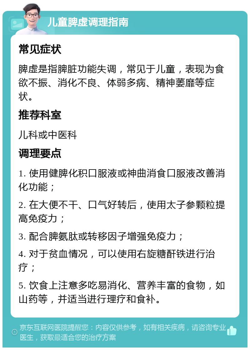 儿童脾虚调理指南 常见症状 脾虚是指脾脏功能失调，常见于儿童，表现为食欲不振、消化不良、体弱多病、精神萎靡等症状。 推荐科室 儿科或中医科 调理要点 1. 使用健脾化积口服液或神曲消食口服液改善消化功能； 2. 在大便不干、口气好转后，使用太子参颗粒提高免疫力； 3. 配合脾氨肽或转移因子增强免疫力； 4. 对于贫血情况，可以使用右旋糖酐铁进行治疗； 5. 饮食上注意多吃易消化、营养丰富的食物，如山药等，并适当进行理疗和食补。