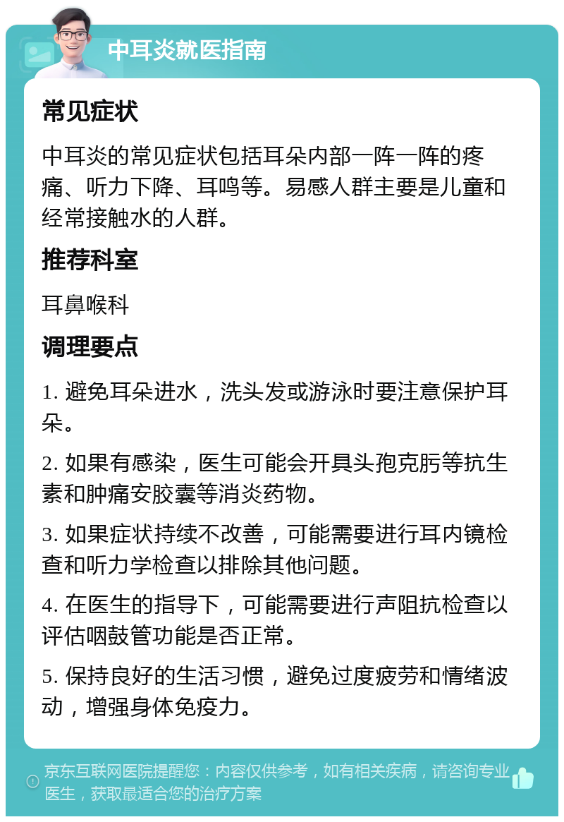 中耳炎就医指南 常见症状 中耳炎的常见症状包括耳朵内部一阵一阵的疼痛、听力下降、耳鸣等。易感人群主要是儿童和经常接触水的人群。 推荐科室 耳鼻喉科 调理要点 1. 避免耳朵进水，洗头发或游泳时要注意保护耳朵。 2. 如果有感染，医生可能会开具头孢克肟等抗生素和肿痛安胶囊等消炎药物。 3. 如果症状持续不改善，可能需要进行耳内镜检查和听力学检查以排除其他问题。 4. 在医生的指导下，可能需要进行声阻抗检查以评估咽鼓管功能是否正常。 5. 保持良好的生活习惯，避免过度疲劳和情绪波动，增强身体免疫力。