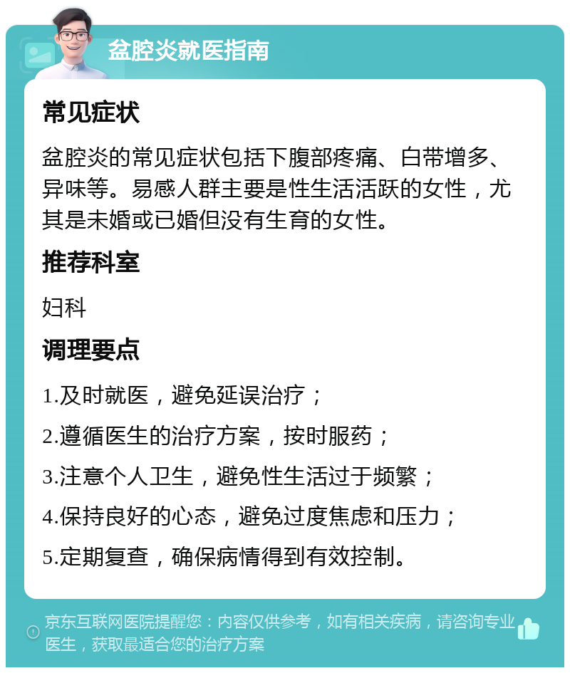 盆腔炎就医指南 常见症状 盆腔炎的常见症状包括下腹部疼痛、白带增多、异味等。易感人群主要是性生活活跃的女性，尤其是未婚或已婚但没有生育的女性。 推荐科室 妇科 调理要点 1.及时就医，避免延误治疗； 2.遵循医生的治疗方案，按时服药； 3.注意个人卫生，避免性生活过于频繁； 4.保持良好的心态，避免过度焦虑和压力； 5.定期复查，确保病情得到有效控制。