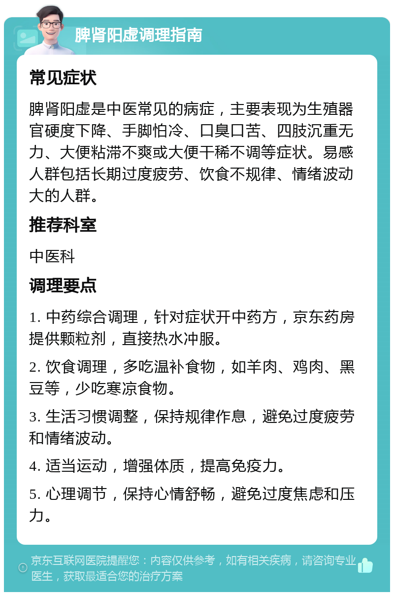 脾肾阳虚调理指南 常见症状 脾肾阳虚是中医常见的病症，主要表现为生殖器官硬度下降、手脚怕冷、口臭口苦、四肢沉重无力、大便粘滞不爽或大便干稀不调等症状。易感人群包括长期过度疲劳、饮食不规律、情绪波动大的人群。 推荐科室 中医科 调理要点 1. 中药综合调理，针对症状开中药方，京东药房提供颗粒剂，直接热水冲服。 2. 饮食调理，多吃温补食物，如羊肉、鸡肉、黑豆等，少吃寒凉食物。 3. 生活习惯调整，保持规律作息，避免过度疲劳和情绪波动。 4. 适当运动，增强体质，提高免疫力。 5. 心理调节，保持心情舒畅，避免过度焦虑和压力。