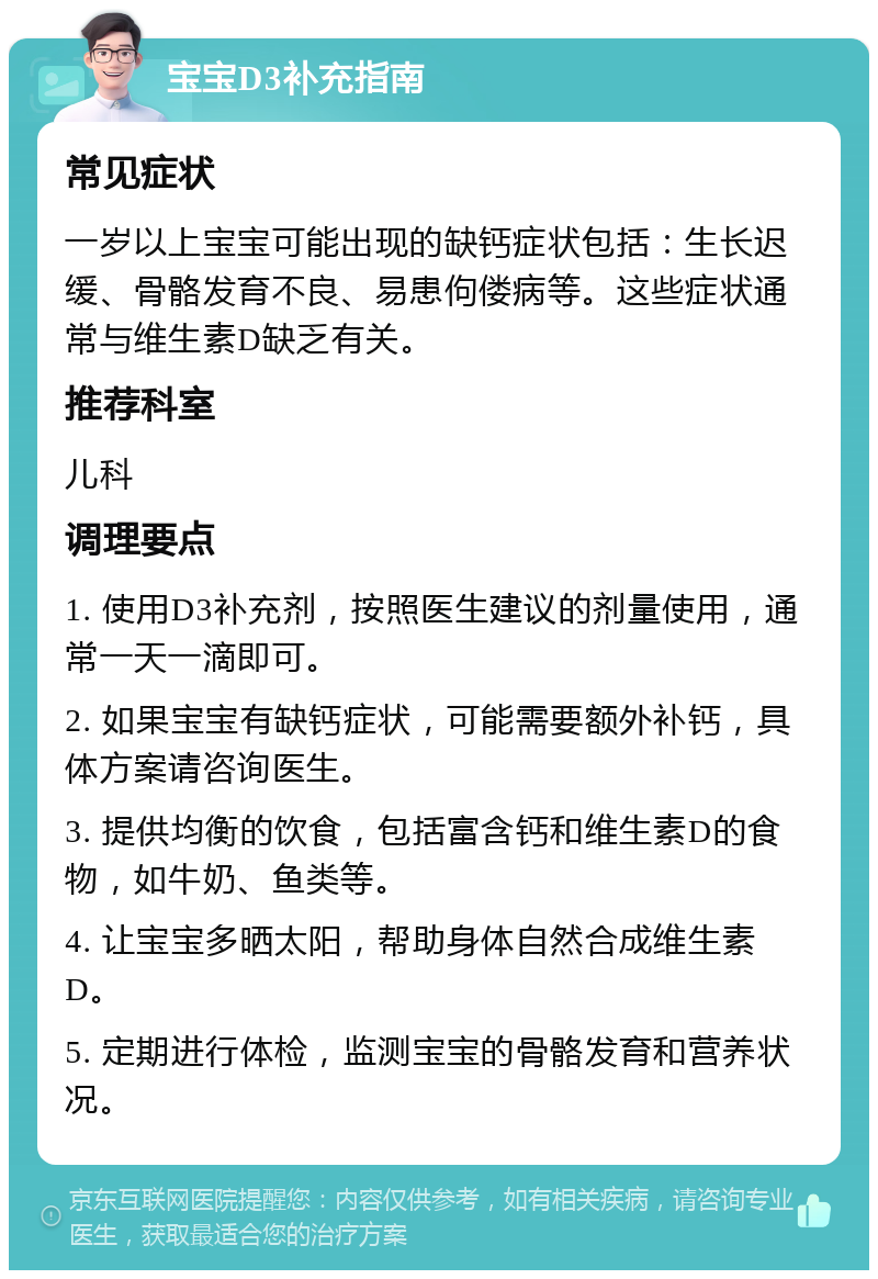 宝宝D3补充指南 常见症状 一岁以上宝宝可能出现的缺钙症状包括：生长迟缓、骨骼发育不良、易患佝偻病等。这些症状通常与维生素D缺乏有关。 推荐科室 儿科 调理要点 1. 使用D3补充剂，按照医生建议的剂量使用，通常一天一滴即可。 2. 如果宝宝有缺钙症状，可能需要额外补钙，具体方案请咨询医生。 3. 提供均衡的饮食，包括富含钙和维生素D的食物，如牛奶、鱼类等。 4. 让宝宝多晒太阳，帮助身体自然合成维生素D。 5. 定期进行体检，监测宝宝的骨骼发育和营养状况。