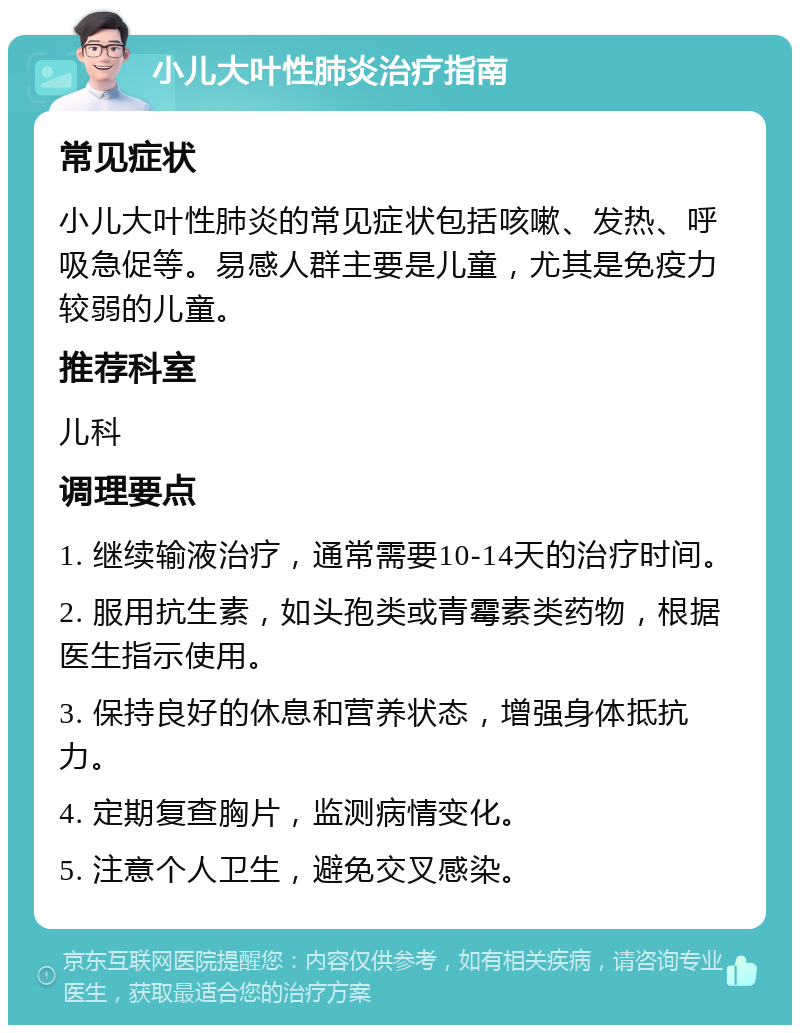 小儿大叶性肺炎治疗指南 常见症状 小儿大叶性肺炎的常见症状包括咳嗽、发热、呼吸急促等。易感人群主要是儿童，尤其是免疫力较弱的儿童。 推荐科室 儿科 调理要点 1. 继续输液治疗，通常需要10-14天的治疗时间。 2. 服用抗生素，如头孢类或青霉素类药物，根据医生指示使用。 3. 保持良好的休息和营养状态，增强身体抵抗力。 4. 定期复查胸片，监测病情变化。 5. 注意个人卫生，避免交叉感染。