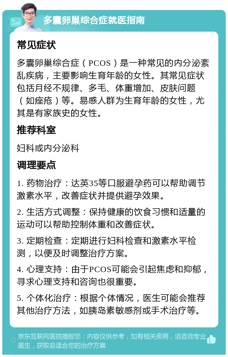 多囊卵巢综合症就医指南 常见症状 多囊卵巢综合症（PCOS）是一种常见的内分泌紊乱疾病，主要影响生育年龄的女性。其常见症状包括月经不规律、多毛、体重增加、皮肤问题（如痤疮）等。易感人群为生育年龄的女性，尤其是有家族史的女性。 推荐科室 妇科或内分泌科 调理要点 1. 药物治疗：达英35等口服避孕药可以帮助调节激素水平，改善症状并提供避孕效果。 2. 生活方式调整：保持健康的饮食习惯和适量的运动可以帮助控制体重和改善症状。 3. 定期检查：定期进行妇科检查和激素水平检测，以便及时调整治疗方案。 4. 心理支持：由于PCOS可能会引起焦虑和抑郁，寻求心理支持和咨询也很重要。 5. 个体化治疗：根据个体情况，医生可能会推荐其他治疗方法，如胰岛素敏感剂或手术治疗等。