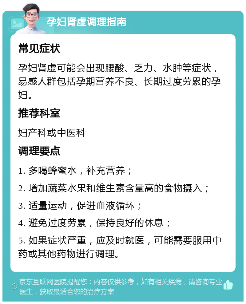 孕妇肾虚调理指南 常见症状 孕妇肾虚可能会出现腰酸、乏力、水肿等症状，易感人群包括孕期营养不良、长期过度劳累的孕妇。 推荐科室 妇产科或中医科 调理要点 1. 多喝蜂蜜水，补充营养； 2. 增加蔬菜水果和维生素含量高的食物摄入； 3. 适量运动，促进血液循环； 4. 避免过度劳累，保持良好的休息； 5. 如果症状严重，应及时就医，可能需要服用中药或其他药物进行调理。