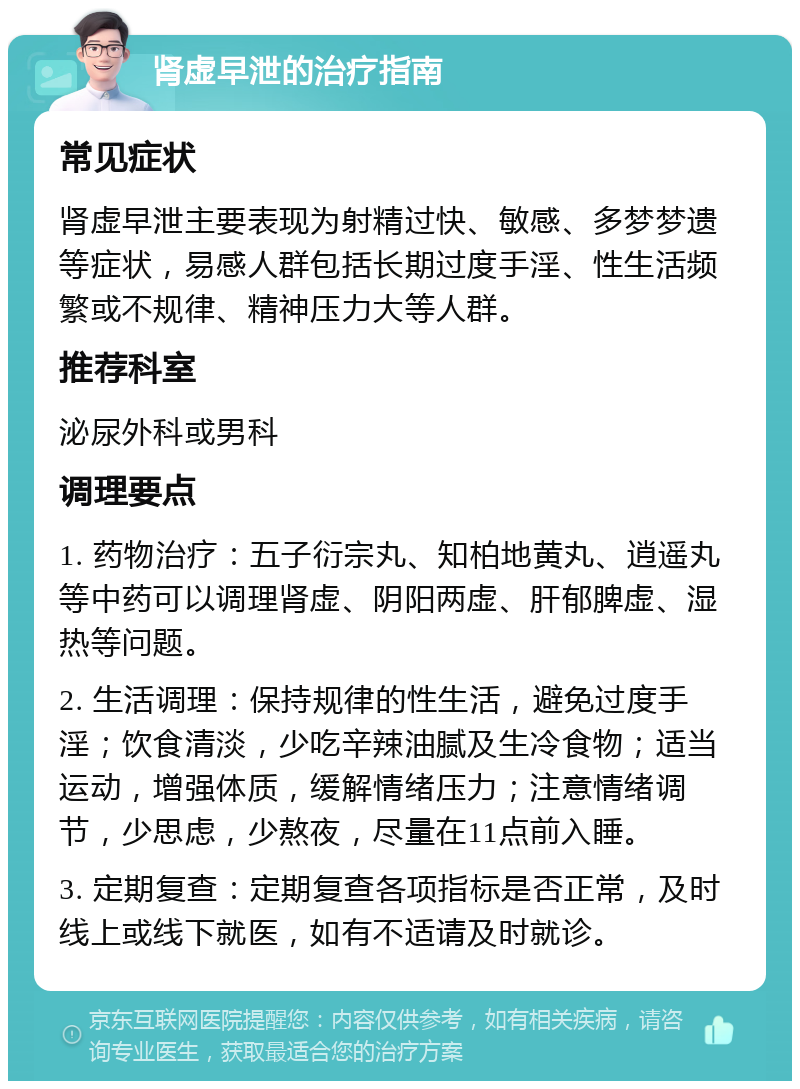 肾虚早泄的治疗指南 常见症状 肾虚早泄主要表现为射精过快、敏感、多梦梦遗等症状，易感人群包括长期过度手淫、性生活频繁或不规律、精神压力大等人群。 推荐科室 泌尿外科或男科 调理要点 1. 药物治疗：五子衍宗丸、知柏地黄丸、逍遥丸等中药可以调理肾虚、阴阳两虚、肝郁脾虚、湿热等问题。 2. 生活调理：保持规律的性生活，避免过度手淫；饮食清淡，少吃辛辣油腻及生冷食物；适当运动，增强体质，缓解情绪压力；注意情绪调节，少思虑，少熬夜，尽量在11点前入睡。 3. 定期复查：定期复查各项指标是否正常，及时线上或线下就医，如有不适请及时就诊。