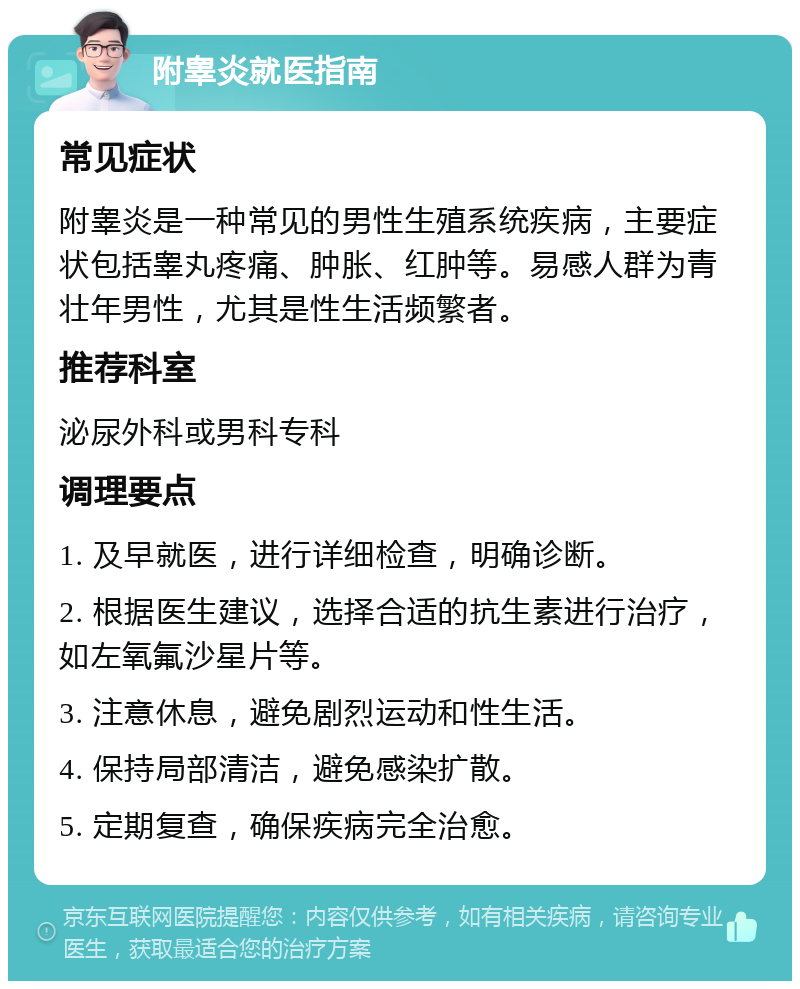 附睾炎就医指南 常见症状 附睾炎是一种常见的男性生殖系统疾病，主要症状包括睾丸疼痛、肿胀、红肿等。易感人群为青壮年男性，尤其是性生活频繁者。 推荐科室 泌尿外科或男科专科 调理要点 1. 及早就医，进行详细检查，明确诊断。 2. 根据医生建议，选择合适的抗生素进行治疗，如左氧氟沙星片等。 3. 注意休息，避免剧烈运动和性生活。 4. 保持局部清洁，避免感染扩散。 5. 定期复查，确保疾病完全治愈。