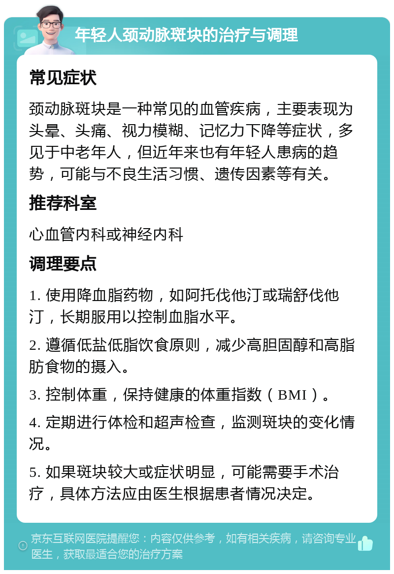 年轻人颈动脉斑块的治疗与调理 常见症状 颈动脉斑块是一种常见的血管疾病，主要表现为头晕、头痛、视力模糊、记忆力下降等症状，多见于中老年人，但近年来也有年轻人患病的趋势，可能与不良生活习惯、遗传因素等有关。 推荐科室 心血管内科或神经内科 调理要点 1. 使用降血脂药物，如阿托伐他汀或瑞舒伐他汀，长期服用以控制血脂水平。 2. 遵循低盐低脂饮食原则，减少高胆固醇和高脂肪食物的摄入。 3. 控制体重，保持健康的体重指数（BMI）。 4. 定期进行体检和超声检查，监测斑块的变化情况。 5. 如果斑块较大或症状明显，可能需要手术治疗，具体方法应由医生根据患者情况决定。