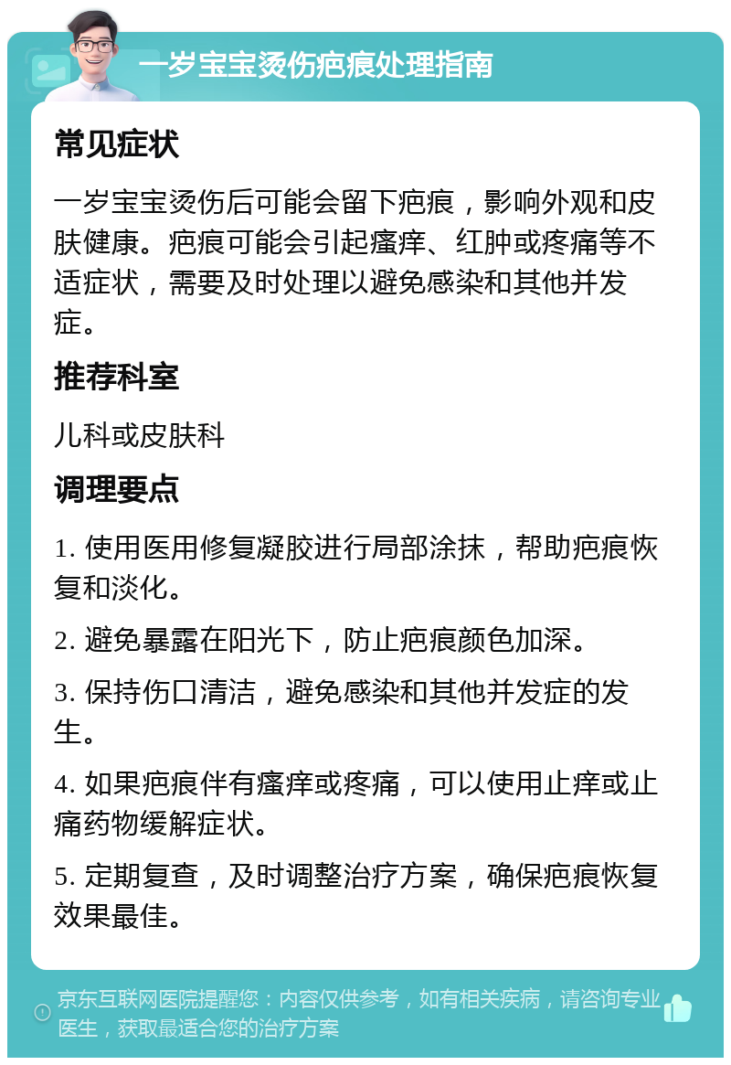 一岁宝宝烫伤疤痕处理指南 常见症状 一岁宝宝烫伤后可能会留下疤痕，影响外观和皮肤健康。疤痕可能会引起瘙痒、红肿或疼痛等不适症状，需要及时处理以避免感染和其他并发症。 推荐科室 儿科或皮肤科 调理要点 1. 使用医用修复凝胶进行局部涂抹，帮助疤痕恢复和淡化。 2. 避免暴露在阳光下，防止疤痕颜色加深。 3. 保持伤口清洁，避免感染和其他并发症的发生。 4. 如果疤痕伴有瘙痒或疼痛，可以使用止痒或止痛药物缓解症状。 5. 定期复查，及时调整治疗方案，确保疤痕恢复效果最佳。