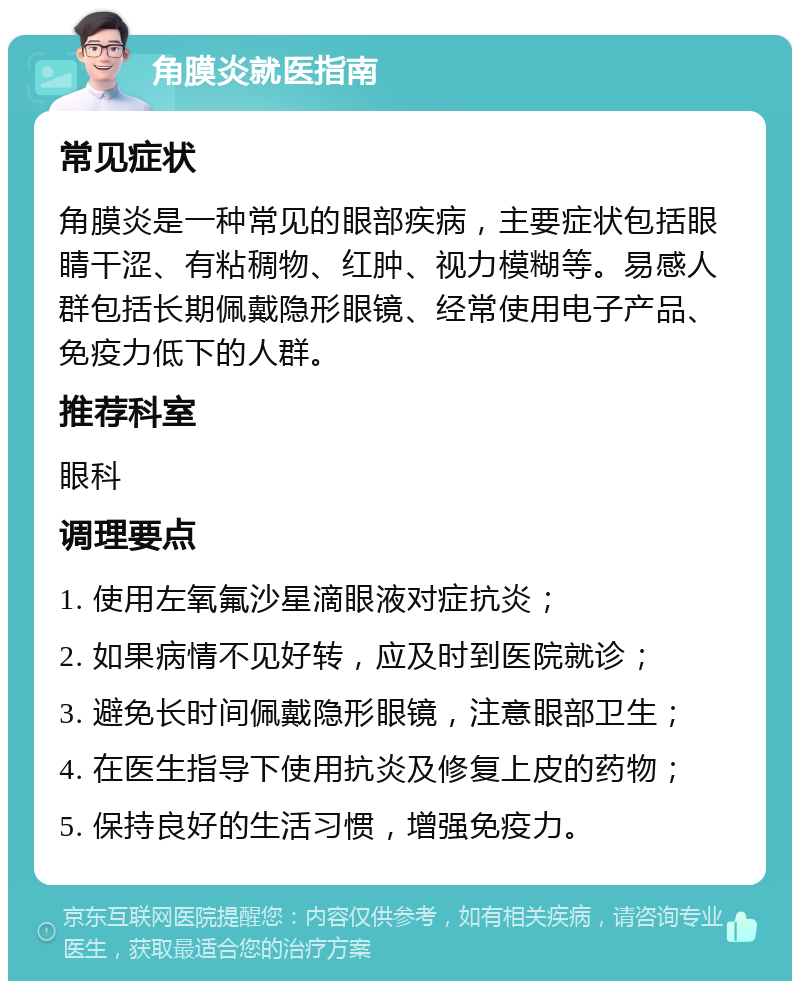 角膜炎就医指南 常见症状 角膜炎是一种常见的眼部疾病，主要症状包括眼睛干涩、有粘稠物、红肿、视力模糊等。易感人群包括长期佩戴隐形眼镜、经常使用电子产品、免疫力低下的人群。 推荐科室 眼科 调理要点 1. 使用左氧氟沙星滴眼液对症抗炎； 2. 如果病情不见好转，应及时到医院就诊； 3. 避免长时间佩戴隐形眼镜，注意眼部卫生； 4. 在医生指导下使用抗炎及修复上皮的药物； 5. 保持良好的生活习惯，增强免疫力。