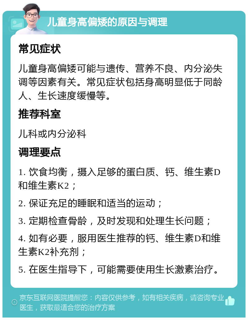 儿童身高偏矮的原因与调理 常见症状 儿童身高偏矮可能与遗传、营养不良、内分泌失调等因素有关。常见症状包括身高明显低于同龄人、生长速度缓慢等。 推荐科室 儿科或内分泌科 调理要点 1. 饮食均衡，摄入足够的蛋白质、钙、维生素D和维生素K2； 2. 保证充足的睡眠和适当的运动； 3. 定期检查骨龄，及时发现和处理生长问题； 4. 如有必要，服用医生推荐的钙、维生素D和维生素K2补充剂； 5. 在医生指导下，可能需要使用生长激素治疗。