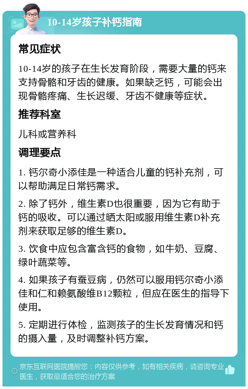 10-14岁孩子补钙指南 常见症状 10-14岁的孩子在生长发育阶段，需要大量的钙来支持骨骼和牙齿的健康。如果缺乏钙，可能会出现骨骼疼痛、生长迟缓、牙齿不健康等症状。 推荐科室 儿科或营养科 调理要点 1. 钙尔奇小添佳是一种适合儿童的钙补充剂，可以帮助满足日常钙需求。 2. 除了钙外，维生素D也很重要，因为它有助于钙的吸收。可以通过晒太阳或服用维生素D补充剂来获取足够的维生素D。 3. 饮食中应包含富含钙的食物，如牛奶、豆腐、绿叶蔬菜等。 4. 如果孩子有蚕豆病，仍然可以服用钙尔奇小添佳和仁和赖氨酸维B12颗粒，但应在医生的指导下使用。 5. 定期进行体检，监测孩子的生长发育情况和钙的摄入量，及时调整补钙方案。