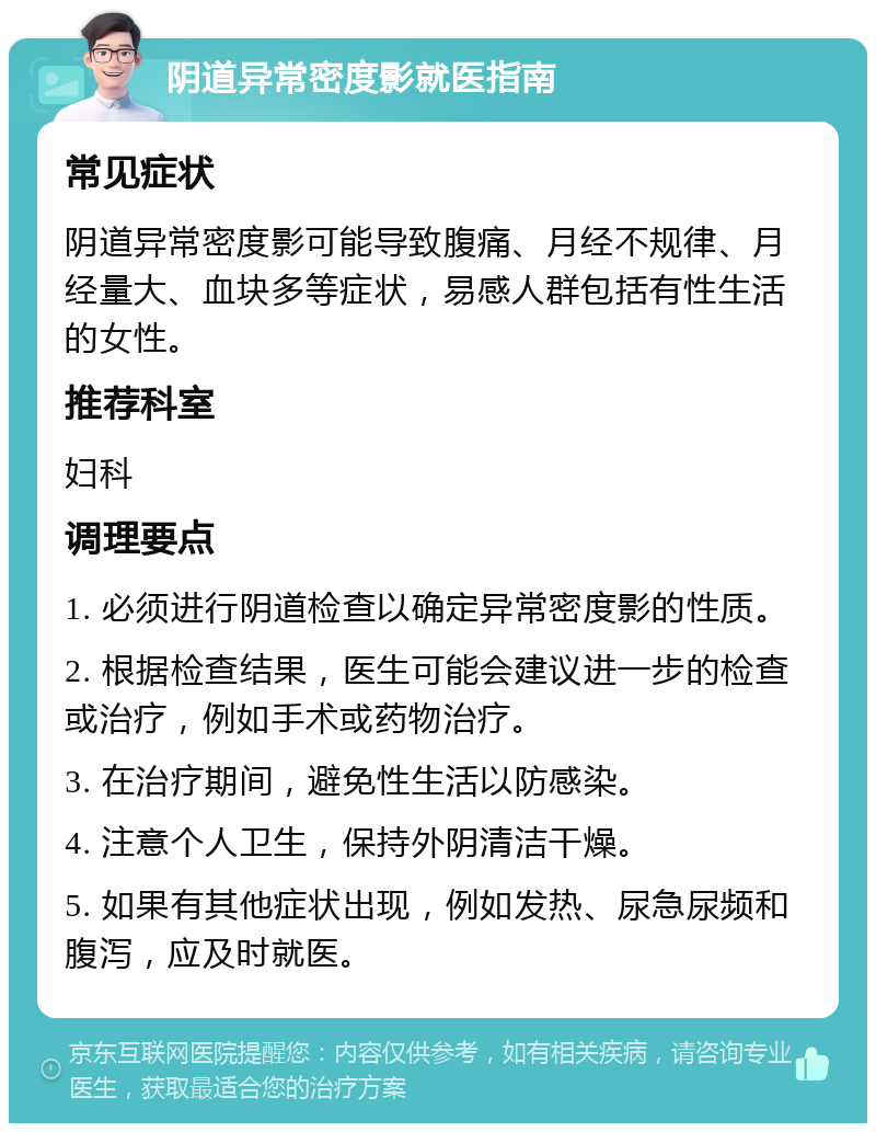 阴道异常密度影就医指南 常见症状 阴道异常密度影可能导致腹痛、月经不规律、月经量大、血块多等症状，易感人群包括有性生活的女性。 推荐科室 妇科 调理要点 1. 必须进行阴道检查以确定异常密度影的性质。 2. 根据检查结果，医生可能会建议进一步的检查或治疗，例如手术或药物治疗。 3. 在治疗期间，避免性生活以防感染。 4. 注意个人卫生，保持外阴清洁干燥。 5. 如果有其他症状出现，例如发热、尿急尿频和腹泻，应及时就医。