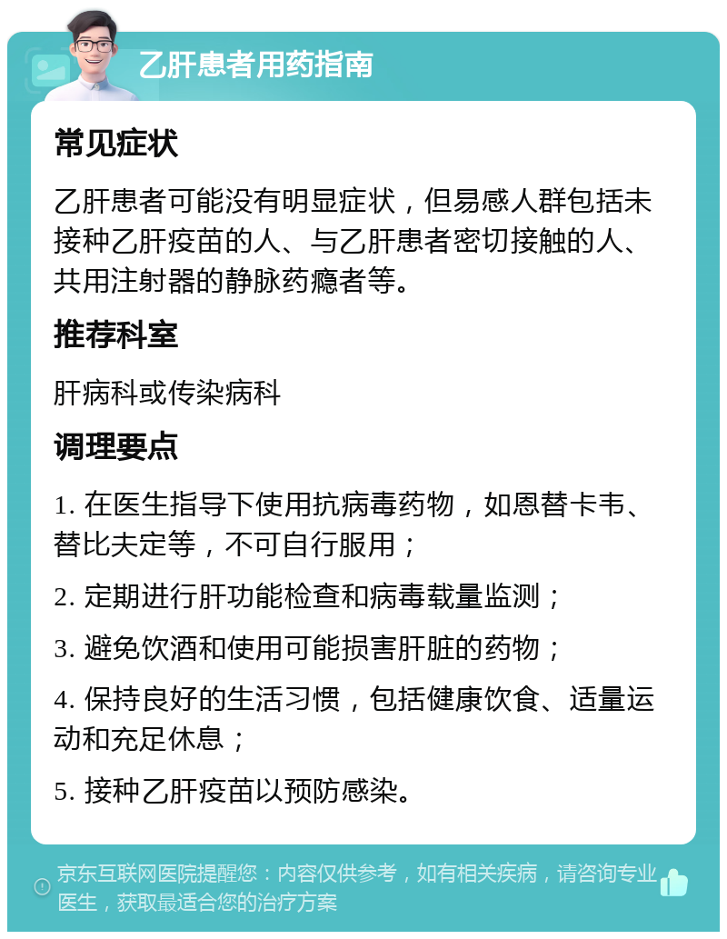 乙肝患者用药指南 常见症状 乙肝患者可能没有明显症状，但易感人群包括未接种乙肝疫苗的人、与乙肝患者密切接触的人、共用注射器的静脉药瘾者等。 推荐科室 肝病科或传染病科 调理要点 1. 在医生指导下使用抗病毒药物，如恩替卡韦、替比夫定等，不可自行服用； 2. 定期进行肝功能检查和病毒载量监测； 3. 避免饮酒和使用可能损害肝脏的药物； 4. 保持良好的生活习惯，包括健康饮食、适量运动和充足休息； 5. 接种乙肝疫苗以预防感染。