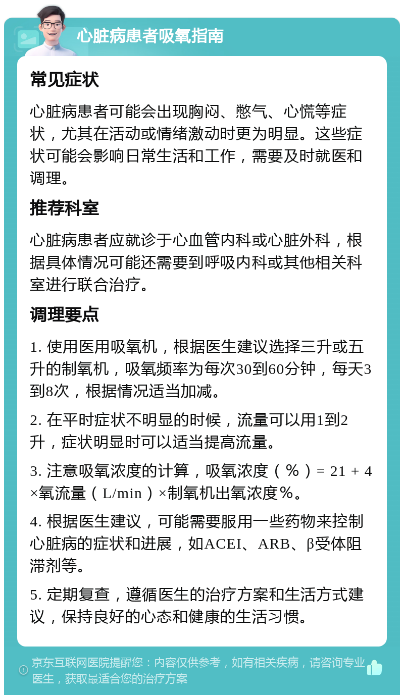 心脏病患者吸氧指南 常见症状 心脏病患者可能会出现胸闷、憋气、心慌等症状，尤其在活动或情绪激动时更为明显。这些症状可能会影响日常生活和工作，需要及时就医和调理。 推荐科室 心脏病患者应就诊于心血管内科或心脏外科，根据具体情况可能还需要到呼吸内科或其他相关科室进行联合治疗。 调理要点 1. 使用医用吸氧机，根据医生建议选择三升或五升的制氧机，吸氧频率为每次30到60分钟，每天3到8次，根据情况适当加减。 2. 在平时症状不明显的时候，流量可以用1到2升，症状明显时可以适当提高流量。 3. 注意吸氧浓度的计算，吸氧浓度（％）= 21 + 4×氧流量（L/min）×制氧机出氧浓度％。 4. 根据医生建议，可能需要服用一些药物来控制心脏病的症状和进展，如ACEI、ARB、β受体阻滞剂等。 5. 定期复查，遵循医生的治疗方案和生活方式建议，保持良好的心态和健康的生活习惯。