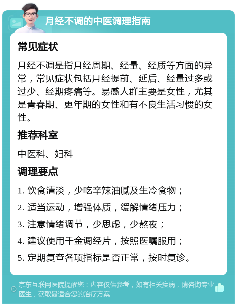 月经不调的中医调理指南 常见症状 月经不调是指月经周期、经量、经质等方面的异常，常见症状包括月经提前、延后、经量过多或过少、经期疼痛等。易感人群主要是女性，尤其是青春期、更年期的女性和有不良生活习惯的女性。 推荐科室 中医科、妇科 调理要点 1. 饮食清淡，少吃辛辣油腻及生冷食物； 2. 适当运动，增强体质，缓解情绪压力； 3. 注意情绪调节，少思虑，少熬夜； 4. 建议使用千金调经片，按照医嘱服用； 5. 定期复查各项指标是否正常，按时复诊。