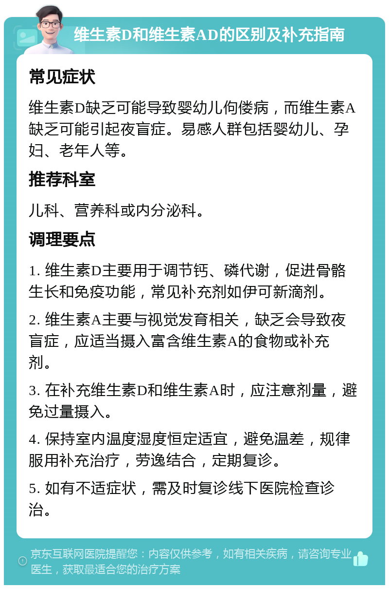 维生素D和维生素AD的区别及补充指南 常见症状 维生素D缺乏可能导致婴幼儿佝偻病，而维生素A缺乏可能引起夜盲症。易感人群包括婴幼儿、孕妇、老年人等。 推荐科室 儿科、营养科或内分泌科。 调理要点 1. 维生素D主要用于调节钙、磷代谢，促进骨骼生长和免疫功能，常见补充剂如伊可新滴剂。 2. 维生素A主要与视觉发育相关，缺乏会导致夜盲症，应适当摄入富含维生素A的食物或补充剂。 3. 在补充维生素D和维生素A时，应注意剂量，避免过量摄入。 4. 保持室内温度湿度恒定适宜，避免温差，规律服用补充治疗，劳逸结合，定期复诊。 5. 如有不适症状，需及时复诊线下医院检查诊治。