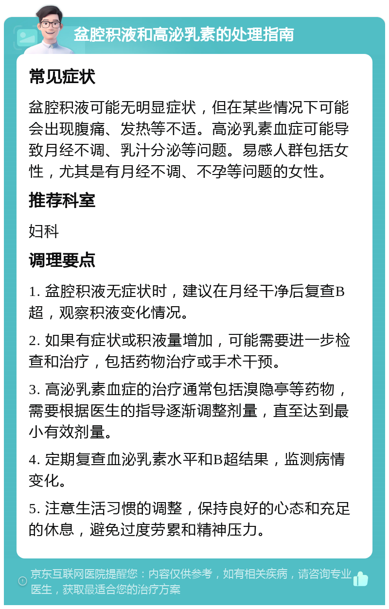 盆腔积液和高泌乳素的处理指南 常见症状 盆腔积液可能无明显症状，但在某些情况下可能会出现腹痛、发热等不适。高泌乳素血症可能导致月经不调、乳汁分泌等问题。易感人群包括女性，尤其是有月经不调、不孕等问题的女性。 推荐科室 妇科 调理要点 1. 盆腔积液无症状时，建议在月经干净后复查B超，观察积液变化情况。 2. 如果有症状或积液量增加，可能需要进一步检查和治疗，包括药物治疗或手术干预。 3. 高泌乳素血症的治疗通常包括溴隐亭等药物，需要根据医生的指导逐渐调整剂量，直至达到最小有效剂量。 4. 定期复查血泌乳素水平和B超结果，监测病情变化。 5. 注意生活习惯的调整，保持良好的心态和充足的休息，避免过度劳累和精神压力。