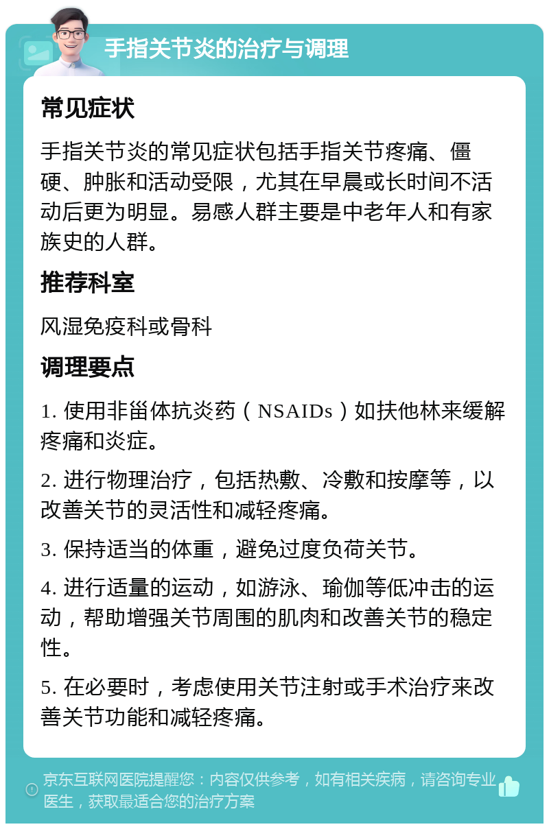 手指关节炎的治疗与调理 常见症状 手指关节炎的常见症状包括手指关节疼痛、僵硬、肿胀和活动受限，尤其在早晨或长时间不活动后更为明显。易感人群主要是中老年人和有家族史的人群。 推荐科室 风湿免疫科或骨科 调理要点 1. 使用非甾体抗炎药（NSAIDs）如扶他林来缓解疼痛和炎症。 2. 进行物理治疗，包括热敷、冷敷和按摩等，以改善关节的灵活性和减轻疼痛。 3. 保持适当的体重，避免过度负荷关节。 4. 进行适量的运动，如游泳、瑜伽等低冲击的运动，帮助增强关节周围的肌肉和改善关节的稳定性。 5. 在必要时，考虑使用关节注射或手术治疗来改善关节功能和减轻疼痛。