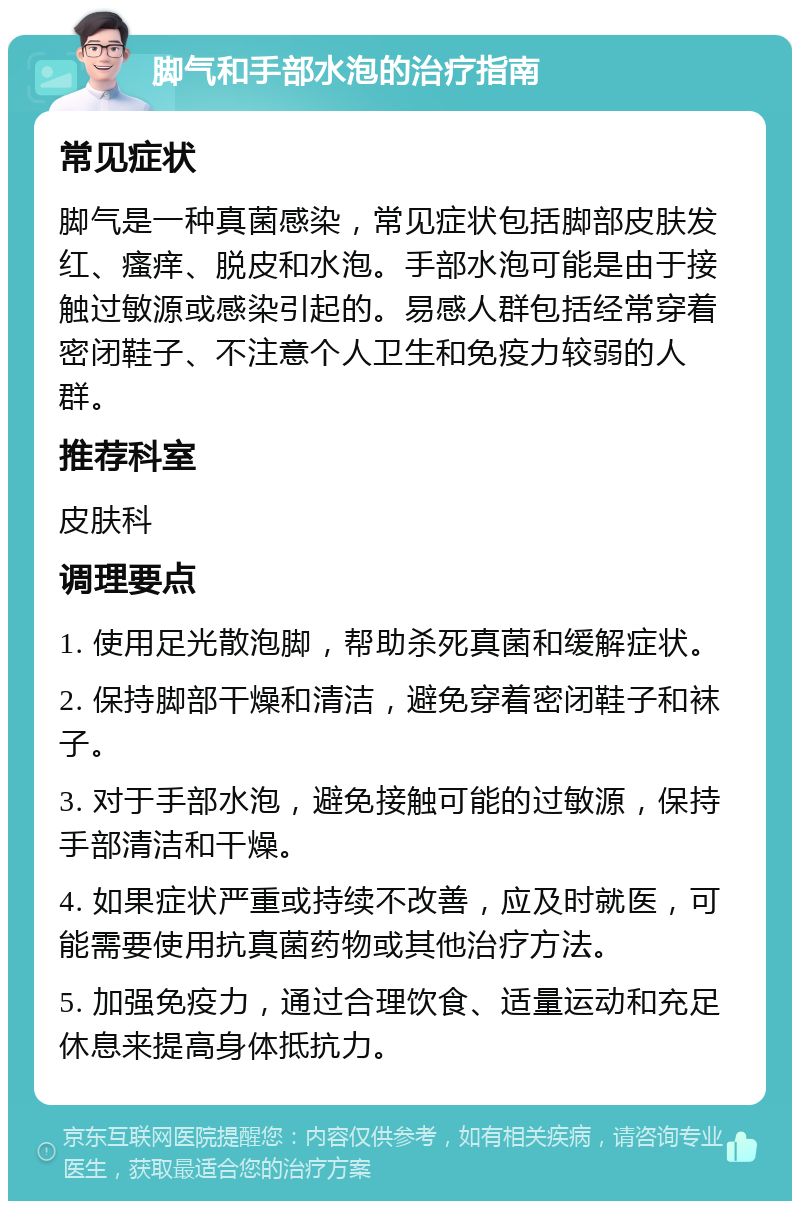 脚气和手部水泡的治疗指南 常见症状 脚气是一种真菌感染，常见症状包括脚部皮肤发红、瘙痒、脱皮和水泡。手部水泡可能是由于接触过敏源或感染引起的。易感人群包括经常穿着密闭鞋子、不注意个人卫生和免疫力较弱的人群。 推荐科室 皮肤科 调理要点 1. 使用足光散泡脚，帮助杀死真菌和缓解症状。 2. 保持脚部干燥和清洁，避免穿着密闭鞋子和袜子。 3. 对于手部水泡，避免接触可能的过敏源，保持手部清洁和干燥。 4. 如果症状严重或持续不改善，应及时就医，可能需要使用抗真菌药物或其他治疗方法。 5. 加强免疫力，通过合理饮食、适量运动和充足休息来提高身体抵抗力。