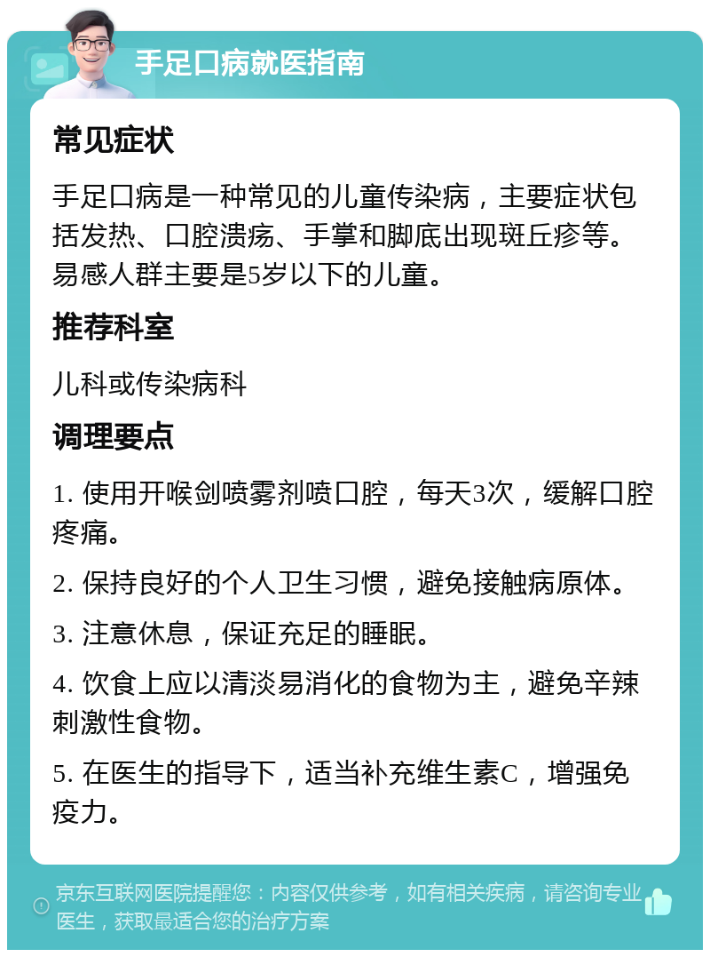 手足口病就医指南 常见症状 手足口病是一种常见的儿童传染病，主要症状包括发热、口腔溃疡、手掌和脚底出现斑丘疹等。易感人群主要是5岁以下的儿童。 推荐科室 儿科或传染病科 调理要点 1. 使用开喉剑喷雾剂喷口腔，每天3次，缓解口腔疼痛。 2. 保持良好的个人卫生习惯，避免接触病原体。 3. 注意休息，保证充足的睡眠。 4. 饮食上应以清淡易消化的食物为主，避免辛辣刺激性食物。 5. 在医生的指导下，适当补充维生素C，增强免疫力。