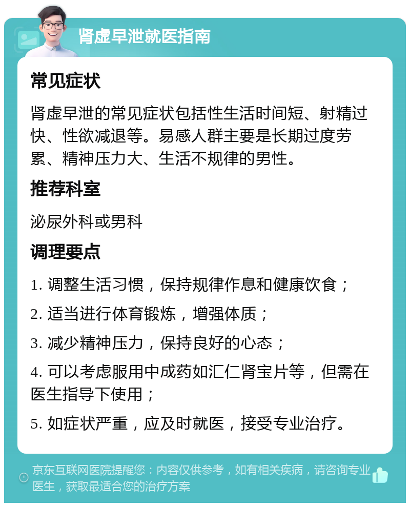 肾虚早泄就医指南 常见症状 肾虚早泄的常见症状包括性生活时间短、射精过快、性欲减退等。易感人群主要是长期过度劳累、精神压力大、生活不规律的男性。 推荐科室 泌尿外科或男科 调理要点 1. 调整生活习惯，保持规律作息和健康饮食； 2. 适当进行体育锻炼，增强体质； 3. 减少精神压力，保持良好的心态； 4. 可以考虑服用中成药如汇仁肾宝片等，但需在医生指导下使用； 5. 如症状严重，应及时就医，接受专业治疗。