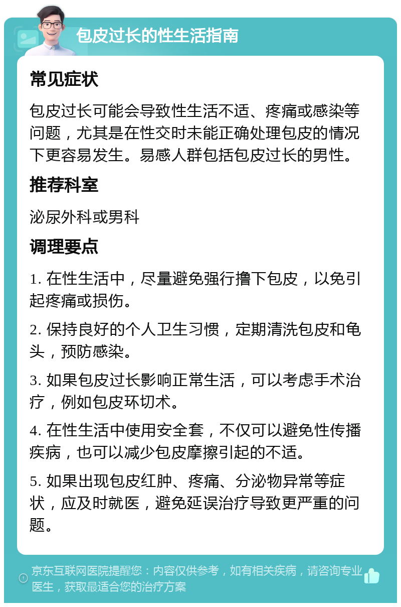 包皮过长的性生活指南 常见症状 包皮过长可能会导致性生活不适、疼痛或感染等问题，尤其是在性交时未能正确处理包皮的情况下更容易发生。易感人群包括包皮过长的男性。 推荐科室 泌尿外科或男科 调理要点 1. 在性生活中，尽量避免强行撸下包皮，以免引起疼痛或损伤。 2. 保持良好的个人卫生习惯，定期清洗包皮和龟头，预防感染。 3. 如果包皮过长影响正常生活，可以考虑手术治疗，例如包皮环切术。 4. 在性生活中使用安全套，不仅可以避免性传播疾病，也可以减少包皮摩擦引起的不适。 5. 如果出现包皮红肿、疼痛、分泌物异常等症状，应及时就医，避免延误治疗导致更严重的问题。