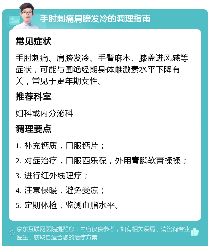 手肘刺痛肩膀发冷的调理指南 常见症状 手肘刺痛、肩膀发冷、手臂麻木、膝盖进风感等症状，可能与围绝经期身体雌激素水平下降有关，常见于更年期女性。 推荐科室 妇科或内分泌科 调理要点 1. 补充钙质，口服钙片； 2. 对症治疗，口服西乐葆，外用青鹏软膏揉揉； 3. 进行红外线理疗； 4. 注意保暖，避免受凉； 5. 定期体检，监测血脂水平。