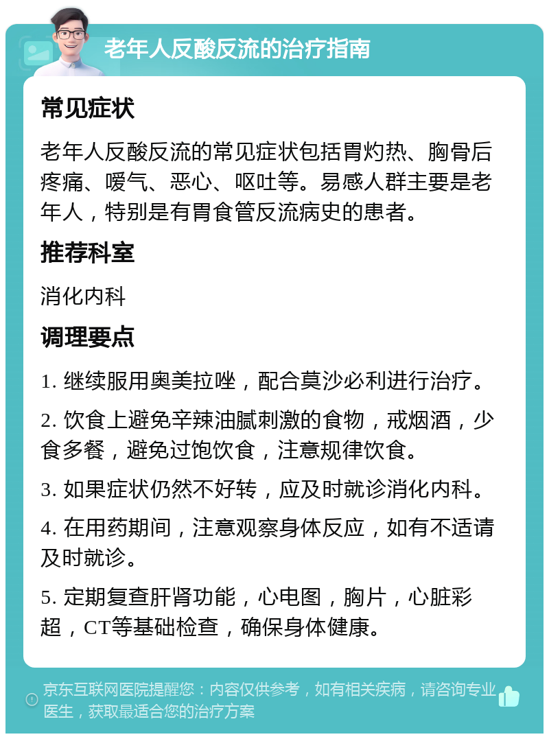 老年人反酸反流的治疗指南 常见症状 老年人反酸反流的常见症状包括胃灼热、胸骨后疼痛、嗳气、恶心、呕吐等。易感人群主要是老年人，特别是有胃食管反流病史的患者。 推荐科室 消化内科 调理要点 1. 继续服用奥美拉唑，配合莫沙必利进行治疗。 2. 饮食上避免辛辣油腻刺激的食物，戒烟酒，少食多餐，避免过饱饮食，注意规律饮食。 3. 如果症状仍然不好转，应及时就诊消化内科。 4. 在用药期间，注意观察身体反应，如有不适请及时就诊。 5. 定期复查肝肾功能，心电图，胸片，心脏彩超，CT等基础检查，确保身体健康。