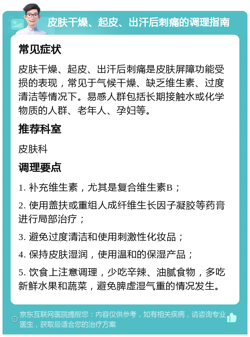 皮肤干燥、起皮、出汗后刺痛的调理指南 常见症状 皮肤干燥、起皮、出汗后刺痛是皮肤屏障功能受损的表现，常见于气候干燥、缺乏维生素、过度清洁等情况下。易感人群包括长期接触水或化学物质的人群、老年人、孕妇等。 推荐科室 皮肤科 调理要点 1. 补充维生素，尤其是复合维生素B； 2. 使用盖扶或重组人成纤维生长因子凝胶等药膏进行局部治疗； 3. 避免过度清洁和使用刺激性化妆品； 4. 保持皮肤湿润，使用温和的保湿产品； 5. 饮食上注意调理，少吃辛辣、油腻食物，多吃新鲜水果和蔬菜，避免脾虚湿气重的情况发生。