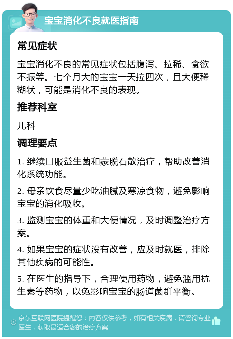 宝宝消化不良就医指南 常见症状 宝宝消化不良的常见症状包括腹泻、拉稀、食欲不振等。七个月大的宝宝一天拉四次，且大便稀糊状，可能是消化不良的表现。 推荐科室 儿科 调理要点 1. 继续口服益生菌和蒙脱石散治疗，帮助改善消化系统功能。 2. 母亲饮食尽量少吃油腻及寒凉食物，避免影响宝宝的消化吸收。 3. 监测宝宝的体重和大便情况，及时调整治疗方案。 4. 如果宝宝的症状没有改善，应及时就医，排除其他疾病的可能性。 5. 在医生的指导下，合理使用药物，避免滥用抗生素等药物，以免影响宝宝的肠道菌群平衡。