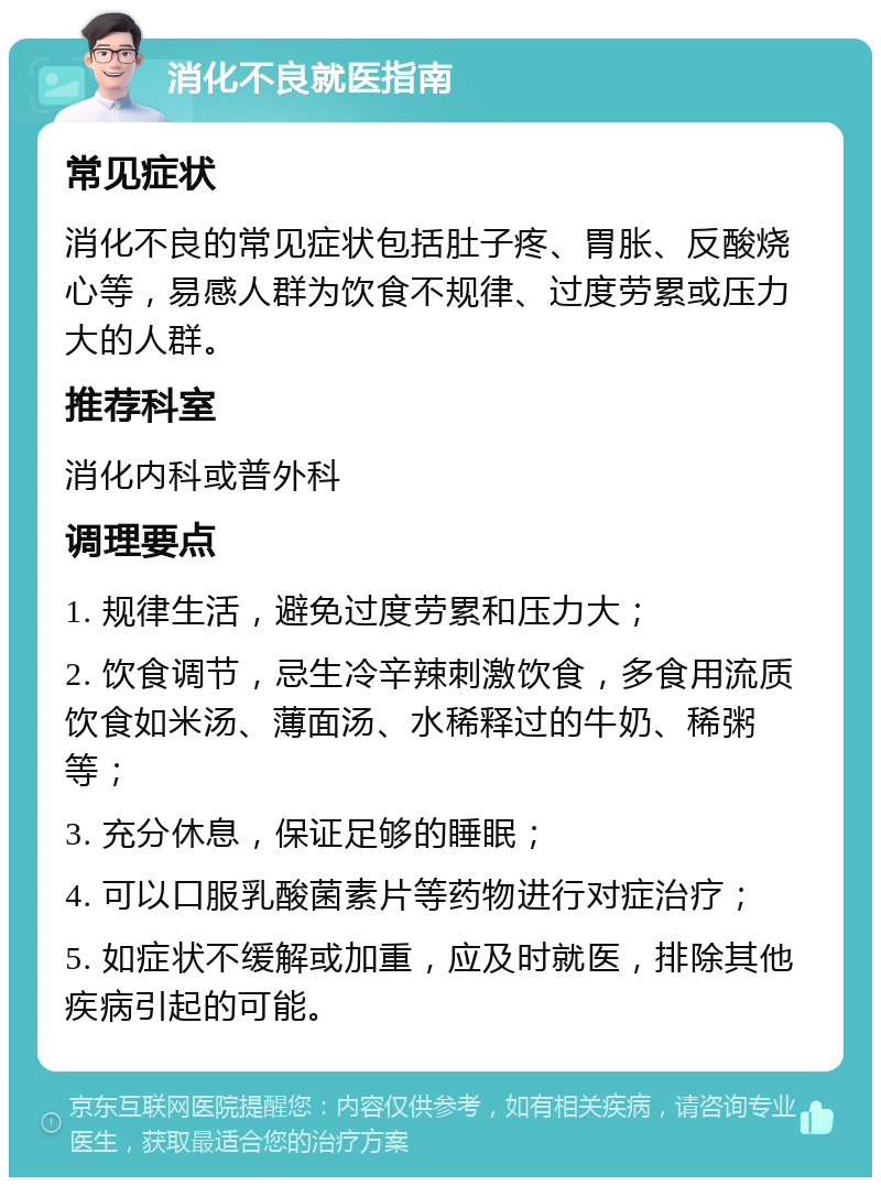 消化不良就医指南 常见症状 消化不良的常见症状包括肚子疼、胃胀、反酸烧心等，易感人群为饮食不规律、过度劳累或压力大的人群。 推荐科室 消化内科或普外科 调理要点 1. 规律生活，避免过度劳累和压力大； 2. 饮食调节，忌生冷辛辣刺激饮食，多食用流质饮食如米汤、薄面汤、水稀释过的牛奶、稀粥等； 3. 充分休息，保证足够的睡眠； 4. 可以口服乳酸菌素片等药物进行对症治疗； 5. 如症状不缓解或加重，应及时就医，排除其他疾病引起的可能。