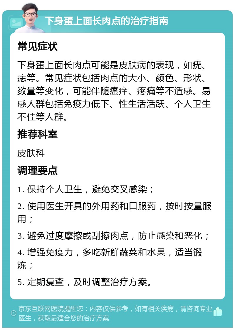 下身蛋上面长肉点的治疗指南 常见症状 下身蛋上面长肉点可能是皮肤病的表现，如疣、痣等。常见症状包括肉点的大小、颜色、形状、数量等变化，可能伴随瘙痒、疼痛等不适感。易感人群包括免疫力低下、性生活活跃、个人卫生不佳等人群。 推荐科室 皮肤科 调理要点 1. 保持个人卫生，避免交叉感染； 2. 使用医生开具的外用药和口服药，按时按量服用； 3. 避免过度摩擦或刮擦肉点，防止感染和恶化； 4. 增强免疫力，多吃新鲜蔬菜和水果，适当锻炼； 5. 定期复查，及时调整治疗方案。