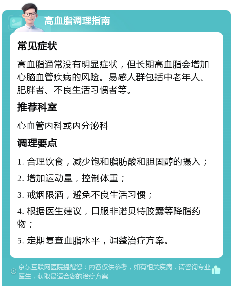 高血脂调理指南 常见症状 高血脂通常没有明显症状，但长期高血脂会增加心脑血管疾病的风险。易感人群包括中老年人、肥胖者、不良生活习惯者等。 推荐科室 心血管内科或内分泌科 调理要点 1. 合理饮食，减少饱和脂肪酸和胆固醇的摄入； 2. 增加运动量，控制体重； 3. 戒烟限酒，避免不良生活习惯； 4. 根据医生建议，口服非诺贝特胶囊等降脂药物； 5. 定期复查血脂水平，调整治疗方案。