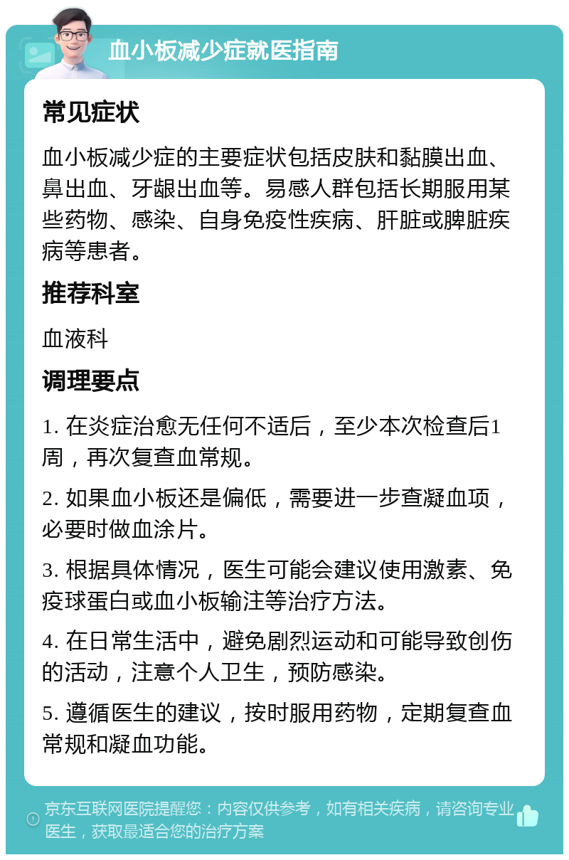 血小板减少症就医指南 常见症状 血小板减少症的主要症状包括皮肤和黏膜出血、鼻出血、牙龈出血等。易感人群包括长期服用某些药物、感染、自身免疫性疾病、肝脏或脾脏疾病等患者。 推荐科室 血液科 调理要点 1. 在炎症治愈无任何不适后，至少本次检查后1周，再次复查血常规。 2. 如果血小板还是偏低，需要进一步查凝血项，必要时做血涂片。 3. 根据具体情况，医生可能会建议使用激素、免疫球蛋白或血小板输注等治疗方法。 4. 在日常生活中，避免剧烈运动和可能导致创伤的活动，注意个人卫生，预防感染。 5. 遵循医生的建议，按时服用药物，定期复查血常规和凝血功能。